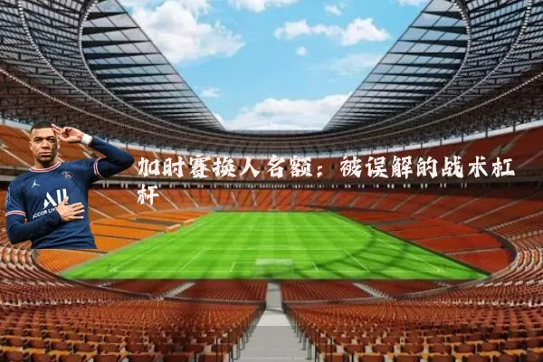 加时赛换人名额：被误解的战术杠杆