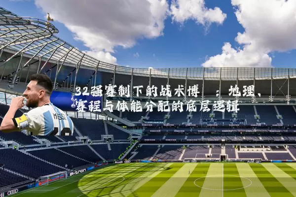 32强赛制下的战术博弈:地理、赛程与体能分配的底层逻辑